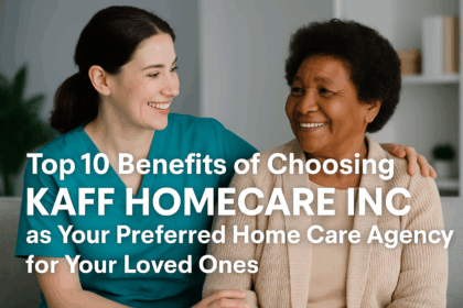 Top 10 Benefits of Choosing KAFF HOMECARE INC as Your Preferred Home Care Agency for Your Loved Ones